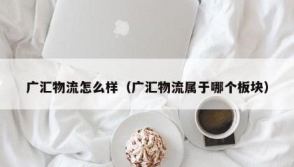 广汇物流怎么样（广汇物流属于哪个板块）