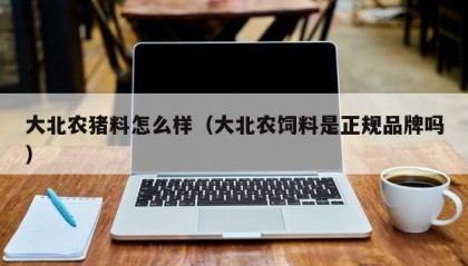 大北农猪料怎么样（大北农饲料是正规品牌吗）