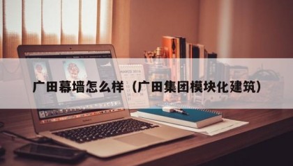 广田幕墙怎么样（广田集团模块化建筑）