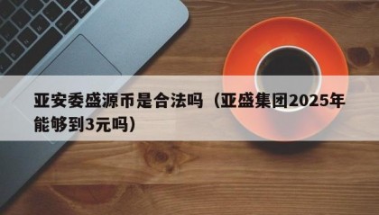 亚安委盛源币是合法吗（亚盛集团2025年能够到3元吗）