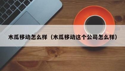 木瓜移动怎么样（木瓜移动这个公司怎么样）