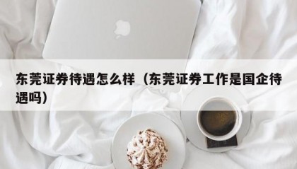 东莞证券待遇怎么样（东莞证券工作是国企待遇吗）