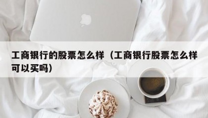 工商银行的股票怎么样（工商银行股票怎么样可以买吗）