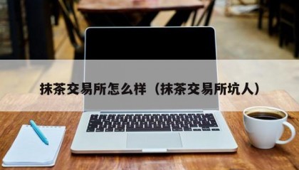 抹茶交易所怎么样（抹茶交易所坑人）