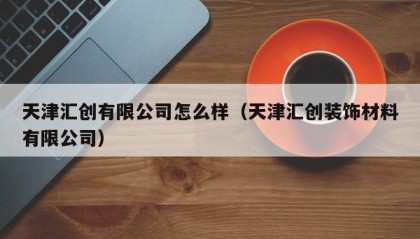 天津汇创有限公司怎么样（天津汇创装饰材料有限公司）