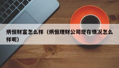 炳恒财富怎么样（炳恒理财公司现在情况怎么样呢）
