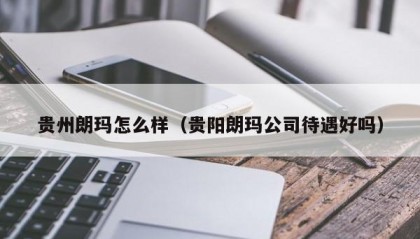 贵州朗玛怎么样（贵阳朗玛公司待遇好吗）