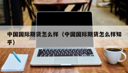 中国国际期货怎么样（中国国际期货怎么样知乎）