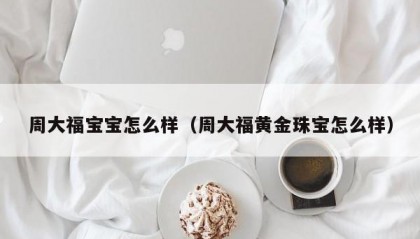 周大福宝宝怎么样（周大福黄金珠宝怎么样）
