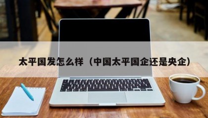 太平国发怎么样（中国太平国企还是央企）