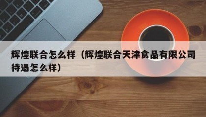 辉煌联合怎么样（辉煌联合天津食品有限公司待遇怎么样）